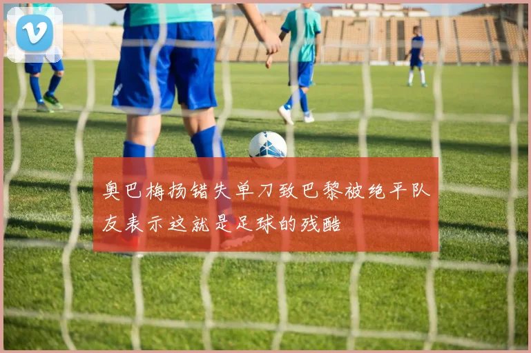 奥巴梅扬错失单刀致巴黎被绝平队友表示这就是足球的残酷