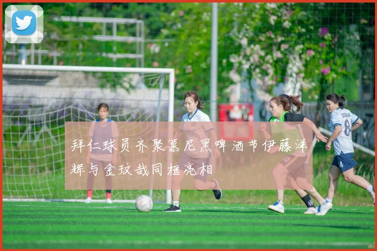 拜仁球员齐聚慕尼黑啤酒节伊藤洋辉与金玟哉同框亮相