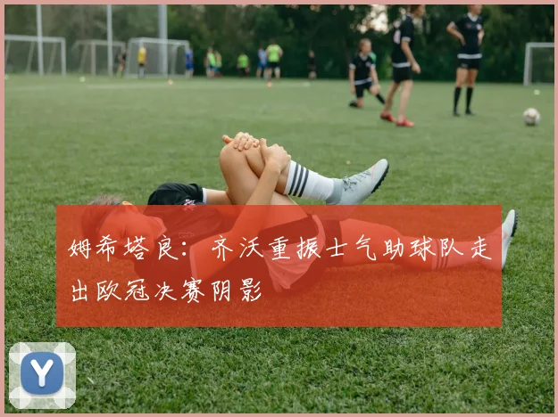 姆希塔良：齐沃重振士气助球队走出欧冠决赛阴影