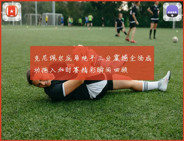 克尼佩尔底角绝平三分震撼全场成功拖入加时赛精彩瞬间回顾