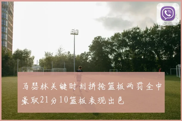 马瑟林关键时刻拼抢篮板两罚全中豪取21分10篮板表现出色