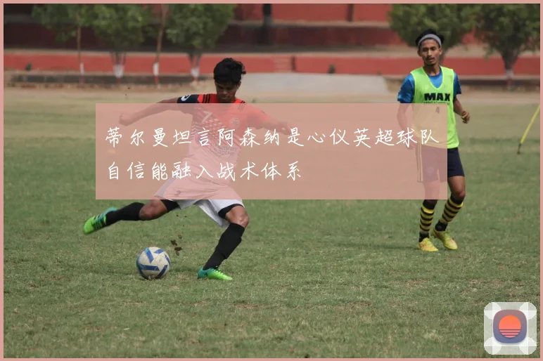 蒂尔曼坦言阿森纳是心仪英超球队自信能融入战术体系
