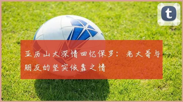 亚历山大深情回忆保罗：老大哥与朋友的坚实依靠之情