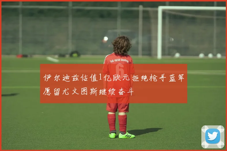 伊尔迪兹估值1亿欧元拒绝枪手蓝军愿留尤文图斯继续奋斗