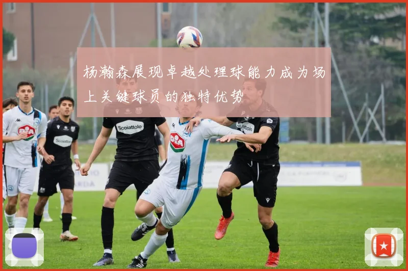 杨瀚森展现卓越处理球能力成为场上关键球员的独特优势