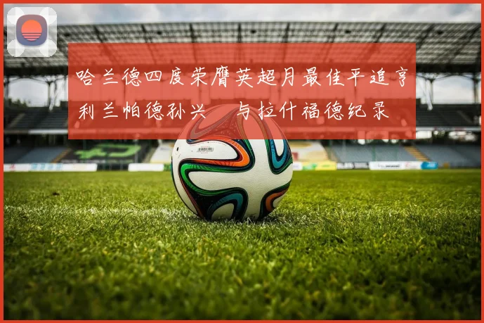 哈兰德四度荣膺英超月最佳平追亨利兰帕德孙兴慜与拉什福德纪录
