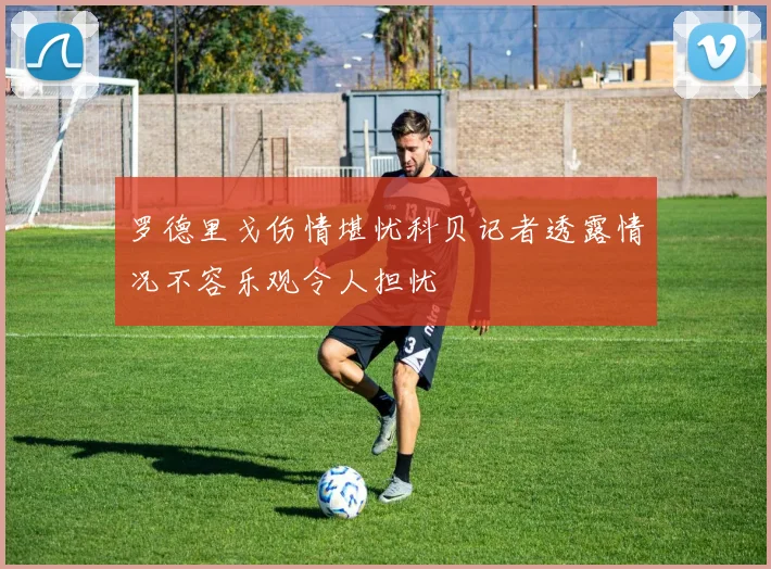 罗德里戈伤情堪忧科贝记者透露情况不容乐观令人担忧