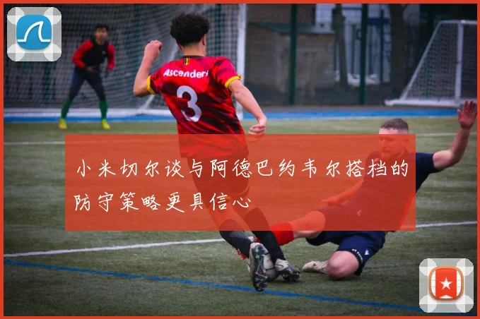 小米切尔谈与阿德巴约韦尔搭档的防守策略更具信心