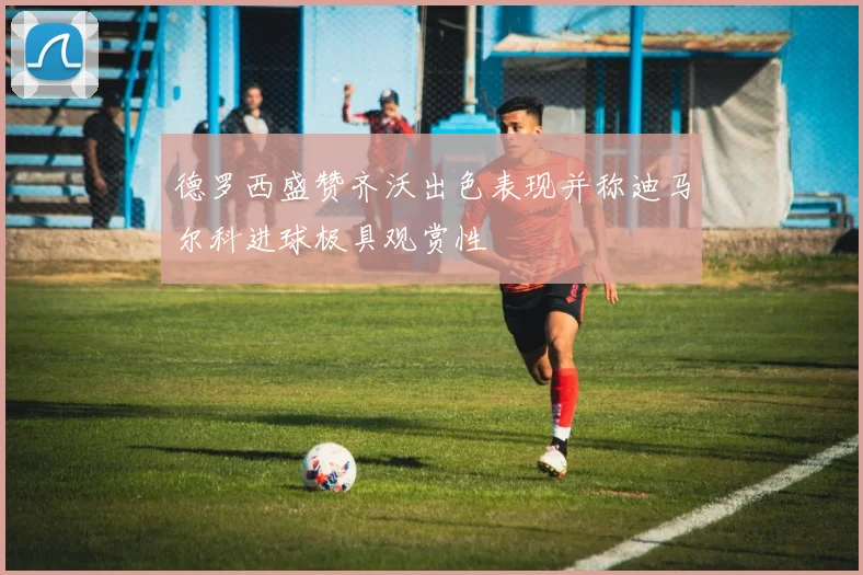 德罗西盛赞齐沃出色表现并称迪马尔科进球极具观赏性