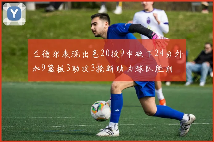兰德尔表现出色20投9中砍下24分外加9篮板3助攻3抢断助力球队胜利