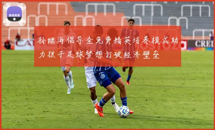 孙继海倡导全免费精英培养模式助力孩子足球梦想打破经济壁垒