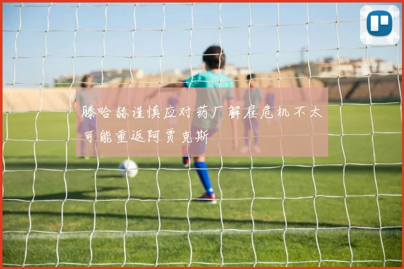 滕哈赫谨慎应对药厂解雇危机不太可能重返阿贾克斯