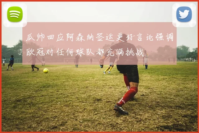 瓜帅回应阿森纳签运更好言论强调欧冠对任何球队都充满挑战