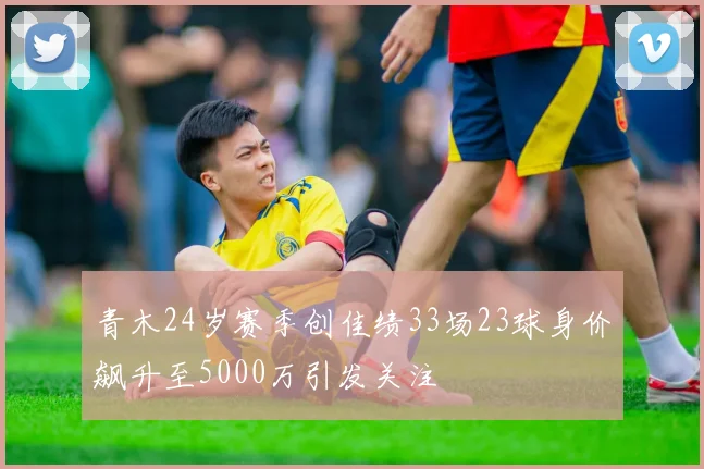 青木24岁赛季创佳绩33场23球身价飙升至5000万引发关注