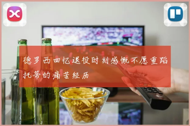 德罗西回忆退役时刻感慨不愿重蹈托蒂的痛苦经历