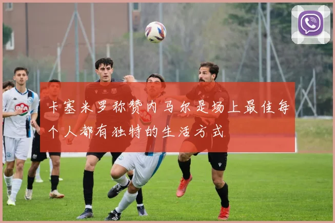 卡塞米罗称赞内马尔是场上最佳每个人都有独特的生活方式