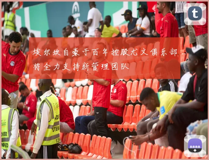 埃尔坎自豪于百年控股尤文俱乐部将全力支持新管理团队