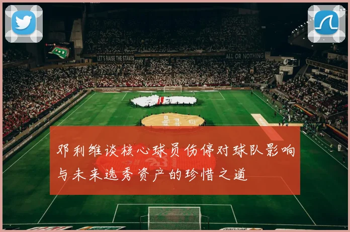 邓利维谈核心球员伤停对球队影响与未来选秀资产的珍惜之道