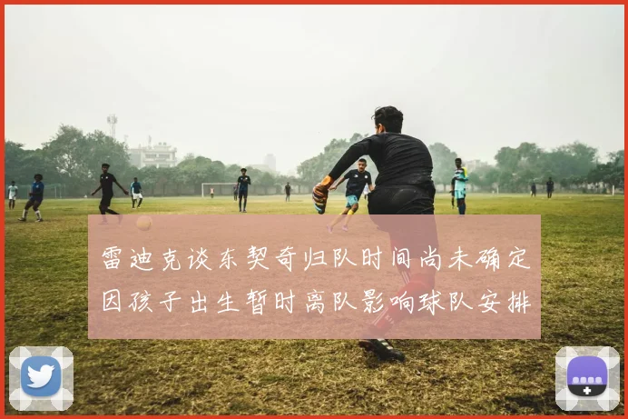 雷迪克谈东契奇归队时间尚未确定因孩子出生暂时离队影响球队安排