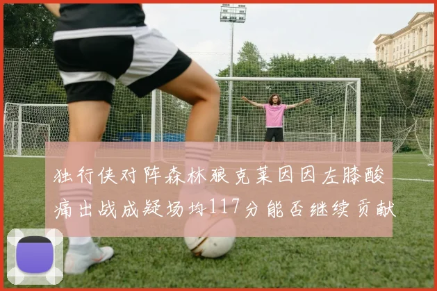 独行侠对阵森林狼克莱因因左膝酸痛出战成疑场均117分能否继续贡献