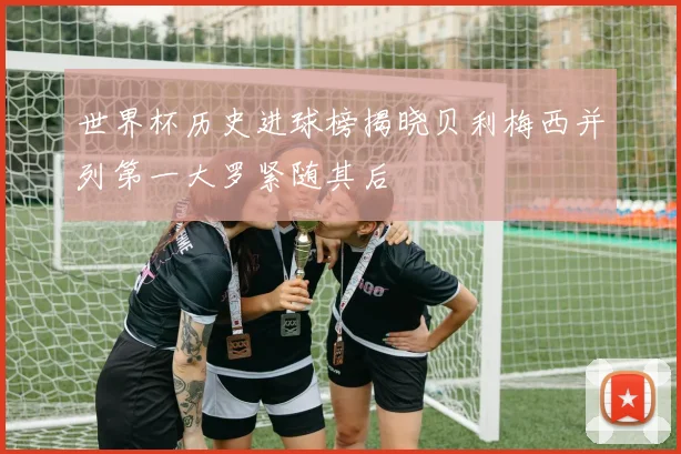世界杯历史进球榜揭晓贝利梅西并列第一大罗紧随其后
