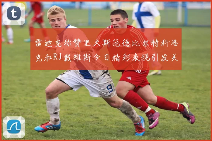 雷迪克称赞里夫斯范德比尔特科洛克和RJ戴维斯今日精彩表现引发关注