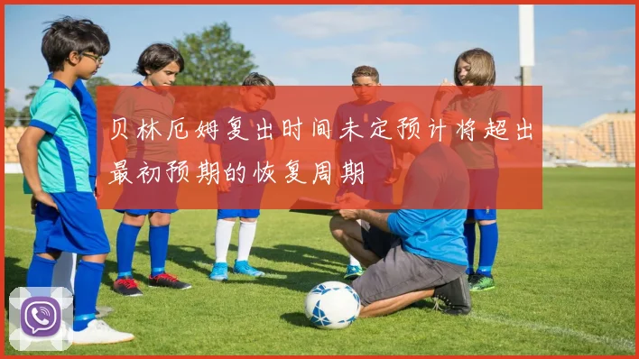 贝林厄姆复出时间未定预计将超出最初预期的恢复周期