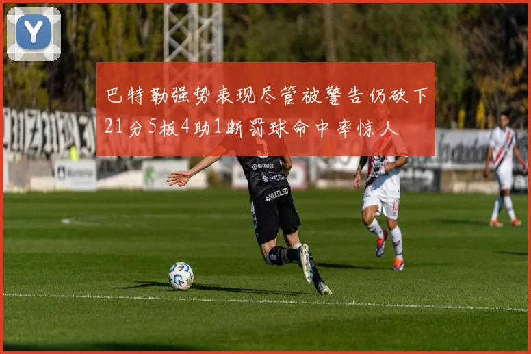 巴特勒强势表现尽管被警告仍砍下21分5板4助1断罚球命中率惊人