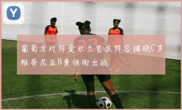 葡萄牙对阵爱尔兰首发阵容揭晓C罗维蒂尼亚B费领衔出战