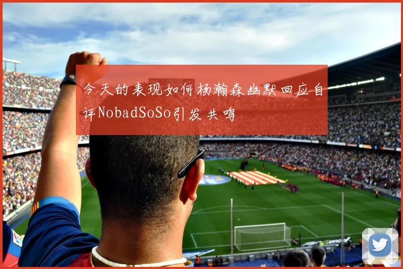 今天的表现如何杨瀚森幽默回应自评NobadSoSo引发共鸣