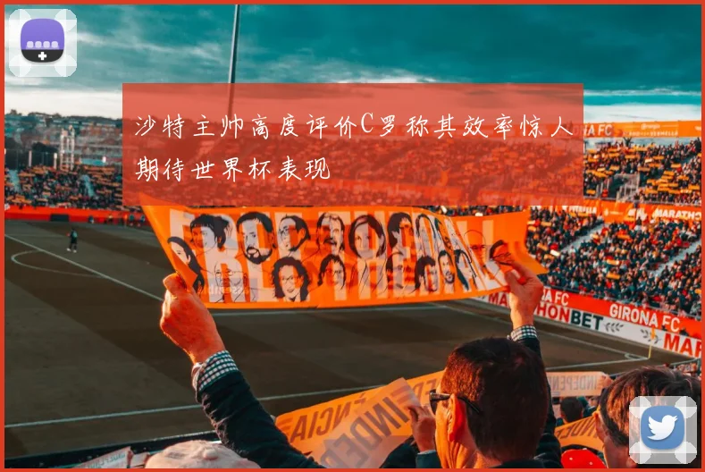 沙特主帅高度评价C罗称其效率惊人期待世界杯表现