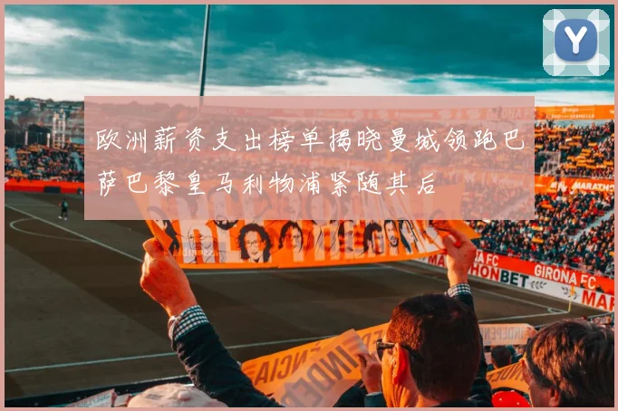 欧洲薪资支出榜单揭晓曼城领跑巴萨巴黎皇马利物浦紧随其后