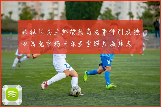 弗拉门戈主帅续约乌龙事件引发热议马竞中场卡尔多索照片成焦点